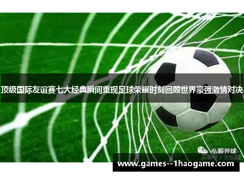 顶级国际友谊赛七大经典瞬间重现足球荣耀时刻回顾世界豪强激情对决