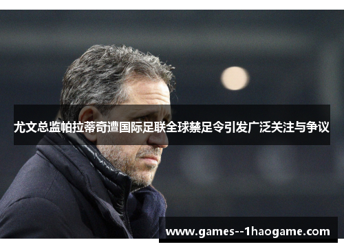 尤文总监帕拉蒂奇遭国际足联全球禁足令引发广泛关注与争议