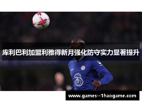 库利巴利加盟利雅得新月强化防守实力显著提升