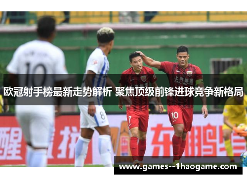 欧冠射手榜最新走势解析 聚焦顶级前锋进球竞争新格局 欧冠射手榜最新走势解析 聚焦顶级前锋进球竞争新格局