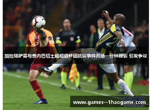 加拉塔萨雷与费内巴切土超超级杯因抗议事件开场一分钟腰斩 引发争议